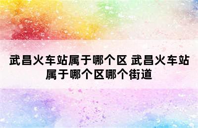 武昌火车站属于哪个区 武昌火车站属于哪个区哪个街道